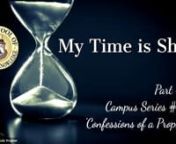 My Time is ShortnPart #9nCampus Series #22n‘Confessions of a Prophet’nnAs we continue to explore my confessions, you&#39;ll be glad to know this Sunday message is filled with wonderful stories. The miracles God began to do in spite of my sinful ways usually surprises everyone. He began to demonstrate His power through this unworthy vessel. nThe ways in which our Lord works through you is amazing. Yielding to His ways and thoughts change everything. In the beginning it’s a little scary because
