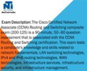 Exam Description: The Cisco Certified Network Associate (CCNA) Routing and Switching composite exam (200-125) is a 90-minute, 50–60 question assessment that is associated with the CCNA Routing and Switching certification. This exam tests a candidate&#39;s knowledge and skills related to network fundamentals, LAN switching technologies, IPv4 and IPv6 routing technologies, WAN technologies, infrastructure services, infrastructure security, and infrastructure management.nThe following topics are gene