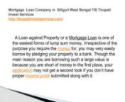 MortgageLoan Company inSiliguri West Bengal TIS Tirupati Invest ServicesnMortgageLoan Company inSiliguri West Bengal TIS Tirupati Invest Servicesnhttp://tirupatiinvestservices.com/nA Loan against Property or a Mortgage Loan is one of the easiest forms of lump sum money. Irrespective of the purpose you require the money for; you may very easily borrow by pledging your property to a bank. Though the main reason you are borrowing such a large value is because you are short of money in the