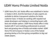UDAY Homz Pvt Ltd (popular as UDAYHomz.com) is Gurgaon and Noida based real estate consultant company offering investment solutions in residential and commercial properties. UDAY Homz Pvt Ltd Gurgaon have large team of sales professionals who work hard in understanding customer requirements and helping them in finding best investment solutions in Gurgaon and Noida. Mr. Dinesh Kumar, Director of UDAY Homz Private Limited with 10+ year experience in real estate market have clear vision to make tra