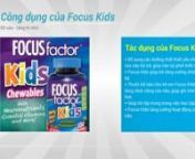 Focus Factor Kids là một dòng sản phẩm cao cấp của Mỹ với công dụng chính là cung cấp các loại vitamin và khoáng chất cần thiết cho sự phát triển của não bộ giúp trẻ gia tăng khả năng ghi nhớ, sự tập trung...hỗ trợ tối đa cho trẻ học tập một cách hiệu quả nhất. Sản phẩm được sản xuất trên dây chuyền công nghệ cao và được kiểm tra nghiêm ngặt nên độ an toàn và chất lượng là yế