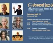 Vermont Jazz Centern7th Annual Solo Jazz Piano FestivalnApril 21-22, 2023nFOR ALL MUSIC LOVERS, not just pianists, interested in both the practical and spiritual aspects of jazz and improvised music. Together we will hear six brilliant pianists perform and discuss their relationship to music, to the jazz lineage, to structure and to freedom. The VJC invites you to participate in a festival that showcases artists who have invested their lives and artistic practices in the sounds of the piano whic